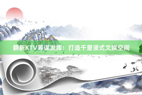 翻新KTV筹谋发挥：打造千里浸式文娱空间