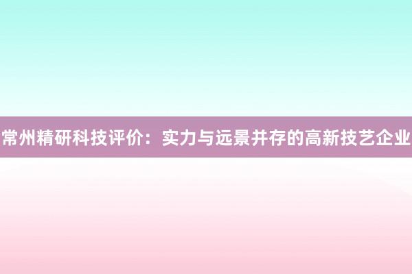 常州精研科技评价：实力与远景并存的高新技艺企业